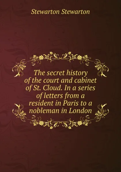 Обложка книги The secret history of the court and cabinet of St. Cloud. In a series of letters from a resident in Paris to a nobleman in London, Stewarton Stewarton