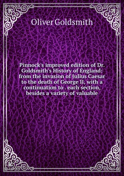 Обложка книги Pinnock.s improved edition of Dr. Goldsmith.s History of England: from the invasion of Julius Caesar to the death of George II, with a continuation to . each section, besides a variety of valuable, Goldsmith Oliver