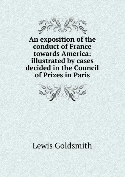 Обложка книги An exposition of the conduct of France towards America: illustrated by cases decided in the Council of Prizes in Paris, Lewis Goldsmith