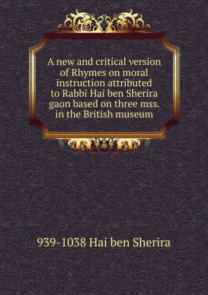 Обложка книги A new and critical version of Rhymes on moral instruction attributed to Rabbi Hai ben Sherira gaon based on three mss. in the British museum, 939-1038 Hai ben Sherira