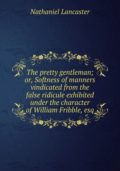 Обложка книги The pretty gentleman; or, Softness of manners vindicated from the false ridicule exhibited under the character of William Fribble, esq, Nathaniel Lancaster