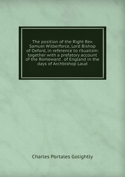 Обложка книги The position of the Right Rev. Samuel Wilberforce, Lord Bishop of Oxford, in reference to ritualism: together with a prefatory account of the Romeward . of England in the days of Archbishop Laud, Charles Portales Golightly