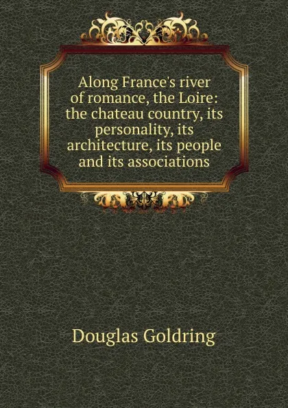 Обложка книги Along France.s river of romance, the Loire: the chateau country, its personality, its architecture, its people and its associations, Douglas Goldring