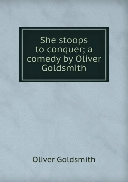 Обложка книги She stoops to conquer; a comedy by Oliver Goldsmith, Goldsmith Oliver