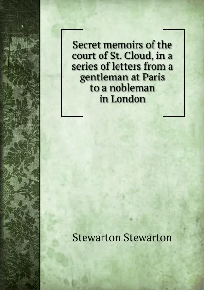 Обложка книги Secret memoirs of the court of St. Cloud, in a series of letters from a gentleman at Paris to a nobleman in London, Stewarton Stewarton