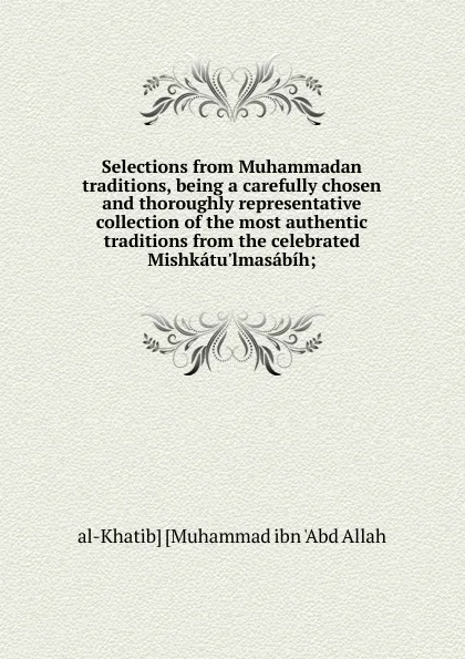 Обложка книги Selections from Muhammadan traditions, being a carefully chosen and thoroughly representative collection of the most authentic traditions from the celebrated Mishkatu.lmasabih;, al-Khatib] [Muhammad ibn 'Abd Allah