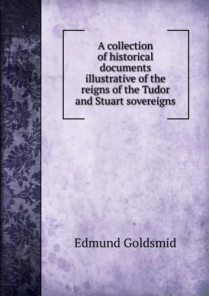 Обложка книги A collection of historical documents illustrative of the reigns of the Tudor and Stuart sovereigns, Edmund Goldsmid