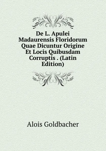 Обложка книги De L. Apulei Madaurensis Floridorum Quae Dicuntur Origine Et Locis Quibusdam Corruptis . (Latin Edition), Alois Goldbacher