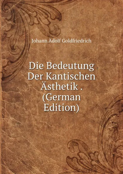 Обложка книги Die Bedeutung Der Kantischen Asthetik . (German Edition), Johann Adolf Goldfriedrich