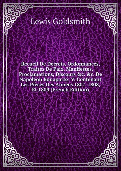 Обложка книги Recueil De Decrets, Ordonnances, Traites De Paix, Manifestes, Proclamations, Discours .c. .c. De Napoleon Bonaparte: V. Contenant Les Pieces Des Annees 1807, 1808, Et 1809 (French Edition), Lewis Goldsmith