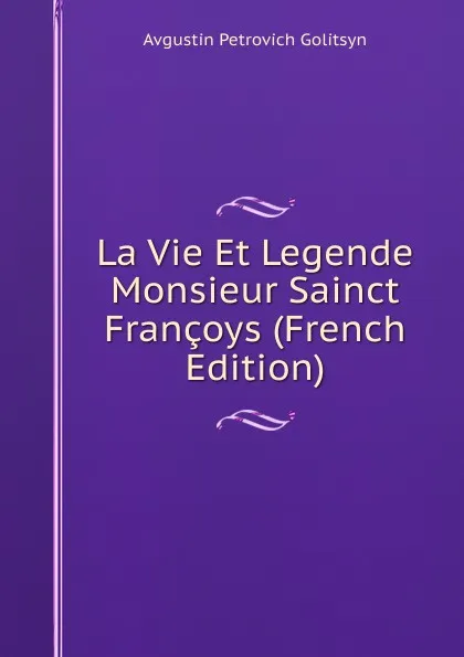 Обложка книги La Vie Et Legende Monsieur Sainct Francoys (French Edition), Avgustin Petrovich Golitsyn