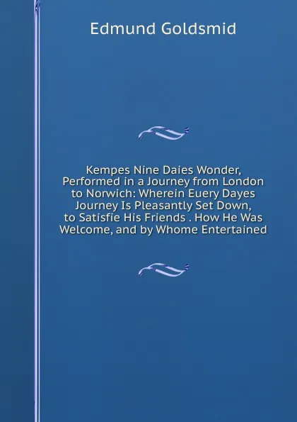 Обложка книги Kempes Nine Daies Wonder, Performed in a Journey from London to Norwich: Wherein Euery Dayes Journey Is Pleasantly Set Down, to Satisfie His Friends . How He Was Welcome, and by Whome Entertained, Edmund Goldsmid