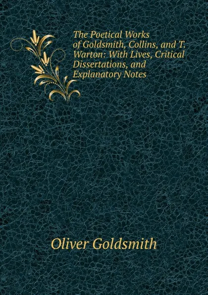 Обложка книги The Poetical Works of Goldsmith, Collins, and T. Warton: With Lives, Critical Dissertations, and Explanatory Notes, Goldsmith Oliver