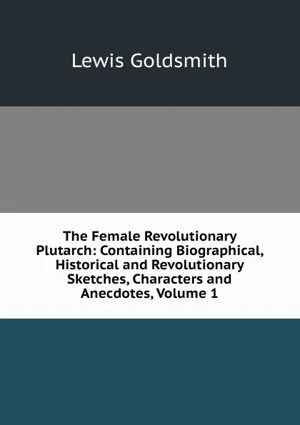 Обложка книги The Female Revolutionary Plutarch: Containing Biographical, Historical and Revolutionary Sketches, Characters and Anecdotes, Volume 1, Lewis Goldsmith