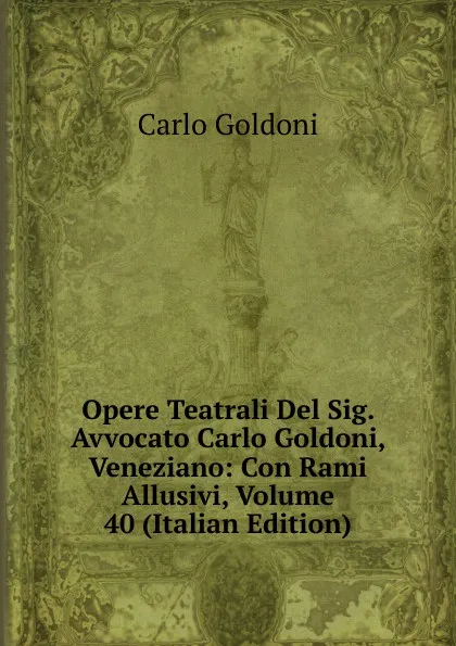 Обложка книги Opere Teatrali Del Sig. Avvocato Carlo Goldoni, Veneziano: Con Rami Allusivi, Volume 40 (Italian Edition), Carlo Goldoni