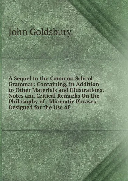 Обложка книги A Sequel to the Common School Grammar: Containing, in Addition to Other Materials and Illustrations, Notes and Critical Remarks On the Philosophy of . Idiomatic Phrases. Designed for the Use of, John Goldsbury