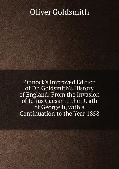 Обложка книги Pinnock.s Improved Edition of Dr. Goldsmith.s History of England: From the Invasion of Julius Caesar to the Death of George Ii, with a Continuation to the Year 1858, Goldsmith Oliver