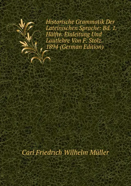 Обложка книги Historische Grammatik Der Lateinischen Sprache: Bd. 1.Halfte. Einleitung Und Lautlehre Von F. Stolz. 1894 (German Edition), Carl Friedrich Wilhelm Müller