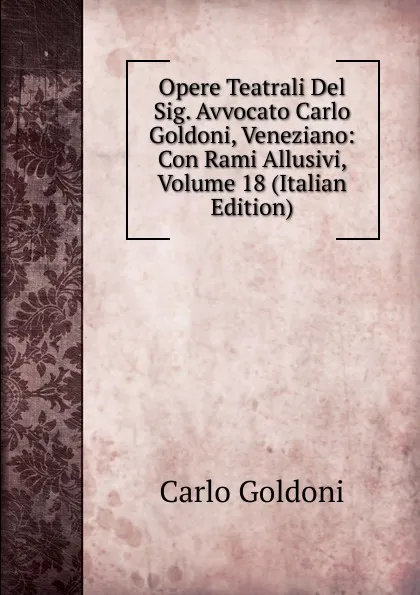 Обложка книги Opere Teatrali Del Sig. Avvocato Carlo Goldoni, Veneziano: Con Rami Allusivi, Volume 18 (Italian Edition), Carlo Goldoni