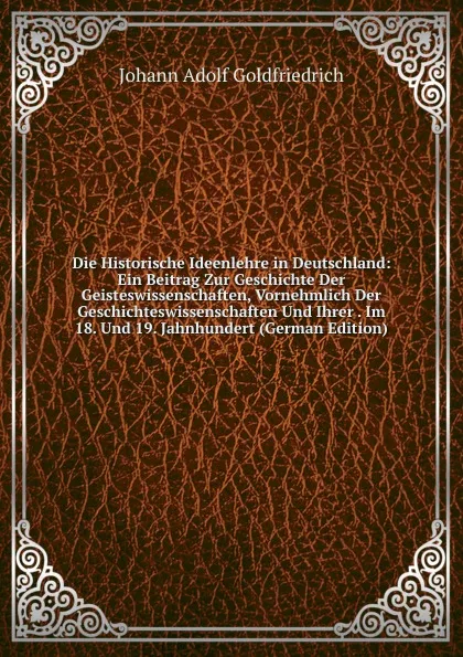 Обложка книги Die Historische Ideenlehre in Deutschland: Ein Beitrag Zur Geschichte Der Geisteswissenschaften, Vornehmlich Der Geschichteswissenschaften Und Ihrer . Im 18. Und 19. Jahnhundert (German Edition), Johann Adolf Goldfriedrich