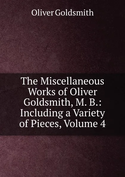 Обложка книги The Miscellaneous Works of Oliver Goldsmith, M. B.: Including a Variety of Pieces, Volume 4, Goldsmith Oliver