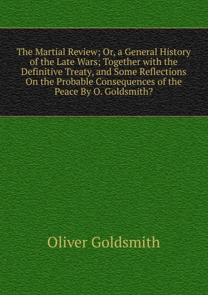 Обложка книги The Martial Review; Or, a General History of the Late Wars; Together with the Definitive Treaty, and Some Reflections On the Probable Consequences of the Peace By O. Goldsmith.., Goldsmith Oliver