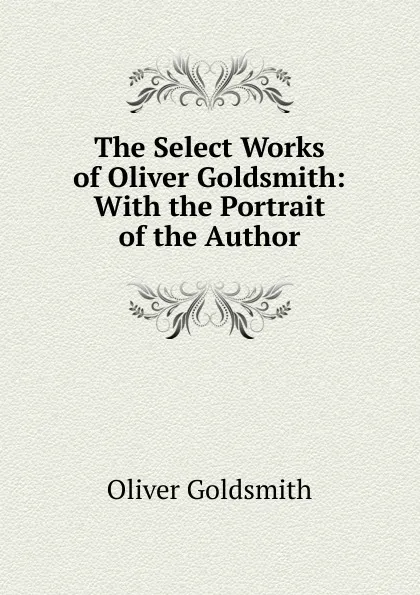 Обложка книги The Select Works of Oliver Goldsmith: With the Portrait of the Author, Goldsmith Oliver