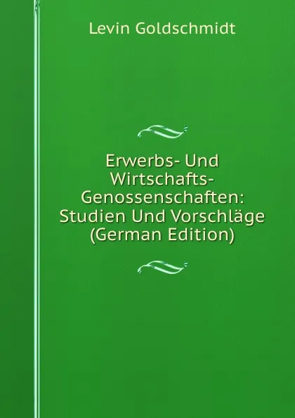 Обложка книги Erwerbs- Und Wirtschafts-Genossenschaften: Studien Und Vorschlage (German Edition), Levin Goldschmidt