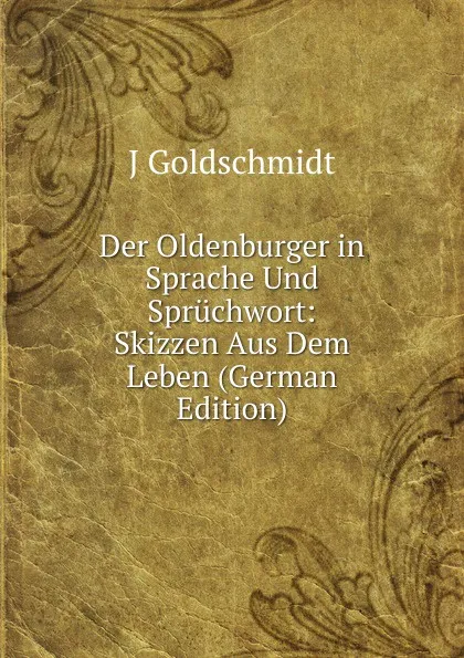 Обложка книги Der Oldenburger in Sprache Und Spruchwort: Skizzen Aus Dem Leben (German Edition), J Goldschmidt