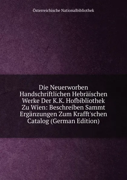 Обложка книги Die Neuerworben Handschriftlichen Hebraischen Werke Der K.K. Hofbibliothek Zu Wien: Beschreiben Sammt Erganzungen Zum Krafft.schen Catalog (German Edition), Österreichische Nationalbibliothek