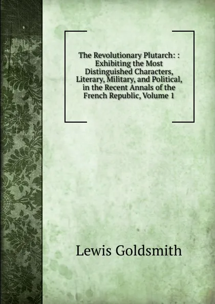 Обложка книги The Revolutionary Plutarch: : Exhibiting the Most Distinguished Characters, Literary, Military, and Political, in the Recent Annals of the French Republic, Volume 1, Lewis Goldsmith