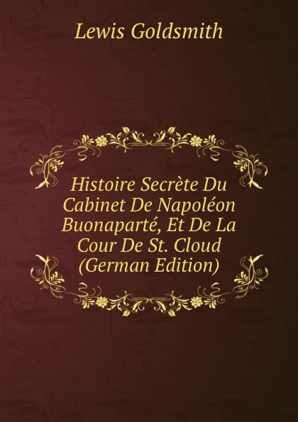 Обложка книги Histoire Secrete Du Cabinet De Napoleon Buonaparte, Et De La Cour De St. Cloud (German Edition), Lewis Goldsmith