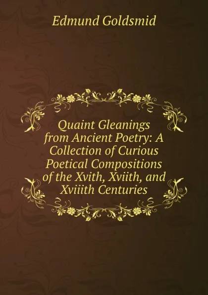 Обложка книги Quaint Gleanings from Ancient Poetry: A Collection of Curious Poetical Compositions of the Xvith, Xviith, and Xviiith Centuries, Edmund Goldsmid