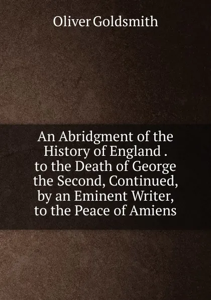 Обложка книги An Abridgment of the History of England . to the Death of George the Second, Continued, by an Eminent Writer, to the Peace of Amiens, Goldsmith Oliver