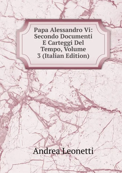 Обложка книги Papa Alessandro Vi: Secondo Documenti E Carteggi Del Tempo, Volume 3 (Italian Edition), Andrea Leonetti