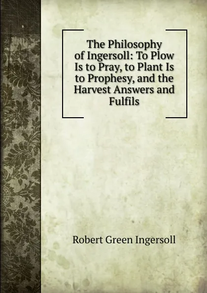 Обложка книги The Philosophy of Ingersoll: To Plow Is to Pray, to Plant Is to Prophesy, and the Harvest Answers and Fulfils, Ingersoll Robert Green