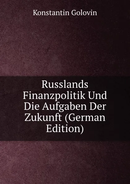 Обложка книги Russlands Finanzpolitik Und Die Aufgaben Der Zukunft (German Edition), Konstantin Golovin