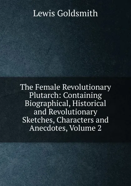 Обложка книги The Female Revolutionary Plutarch: Containing Biographical, Historical and Revolutionary Sketches, Characters and Anecdotes, Volume 2, Lewis Goldsmith