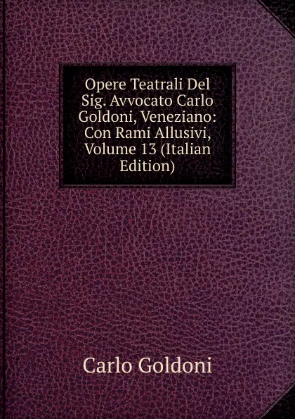 Обложка книги Opere Teatrali Del Sig. Avvocato Carlo Goldoni, Veneziano: Con Rami Allusivi, Volume 13 (Italian Edition), Carlo Goldoni