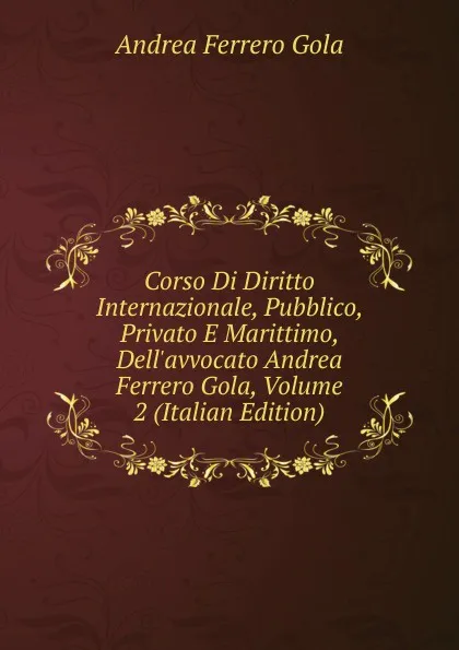 Обложка книги Corso Di Diritto Internazionale, Pubblico, Privato E Marittimo, Dell.avvocato Andrea Ferrero Gola, Volume 2 (Italian Edition), Andrea Ferrero Gola