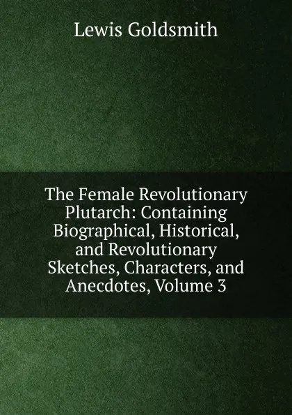 Обложка книги The Female Revolutionary Plutarch: Containing Biographical, Historical, and Revolutionary Sketches, Characters, and Anecdotes, Volume 3, Lewis Goldsmith