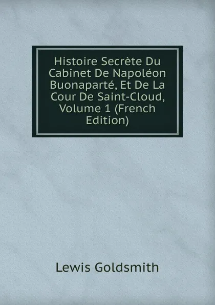 Обложка книги Histoire Secrete Du Cabinet De Napoleon Buonaparte, Et De La Cour De Saint-Cloud, Volume 1 (French Edition), Lewis Goldsmith