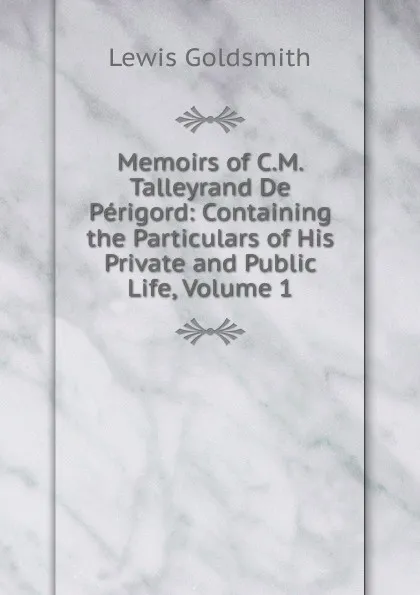 Обложка книги Memoirs of C.M. Talleyrand De Perigord: Containing the Particulars of His Private and Public Life, Volume 1, Lewis Goldsmith