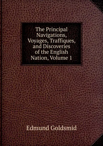 Обложка книги The Principal Navigations, Voyages, Traffiques, and Discoveries of the English Nation, Volume 1, Edmund Goldsmid