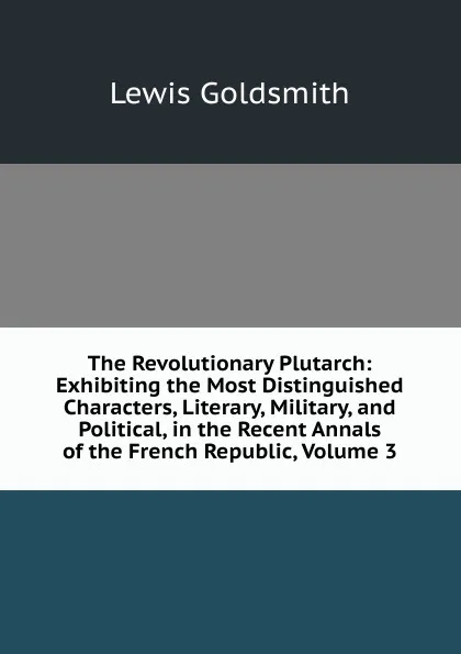 Обложка книги The Revolutionary Plutarch: Exhibiting the Most Distinguished Characters, Literary, Military, and Political, in the Recent Annals of the French Republic, Volume 3, Lewis Goldsmith