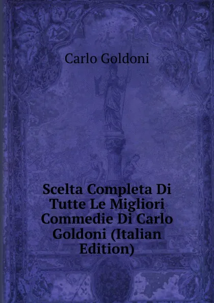 Обложка книги Scelta Completa Di Tutte Le Migliori Commedie Di Carlo Goldoni (Italian Edition), Carlo Goldoni