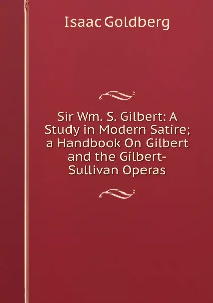 Обложка книги Sir Wm. S. Gilbert: A Study in Modern Satire; a Handbook On Gilbert and the Gilbert-Sullivan Operas, Isaac Goldberg