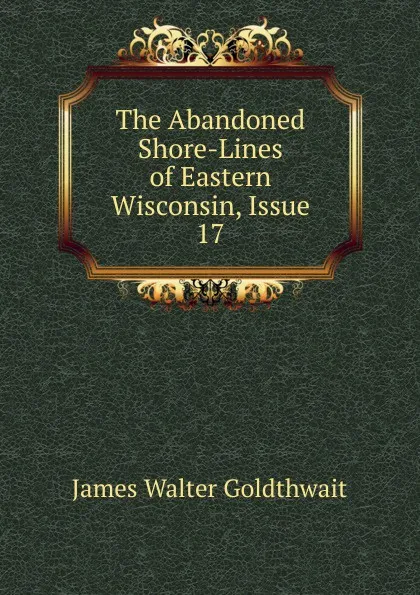 Обложка книги The Abandoned Shore-Lines of Eastern Wisconsin, Issue 17, James Walter Goldthwait