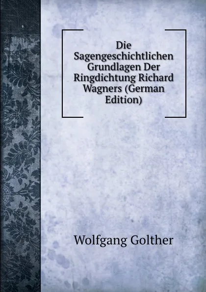 Обложка книги Die Sagengeschichtlichen Grundlagen Der Ringdichtung Richard Wagners (German Edition), Wolfgang Golther