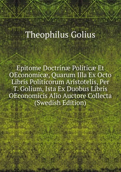 Обложка книги Epitome Doctrinae Politicae Et OEconomicae, Quarum Illa Ex Octo Libris Politicorum Aristotelis, Per T. Golium, Ista Ex Duobus Libris OEconomicis Alio Auctore Collecta (Swedish Edition), Theophilus Golius